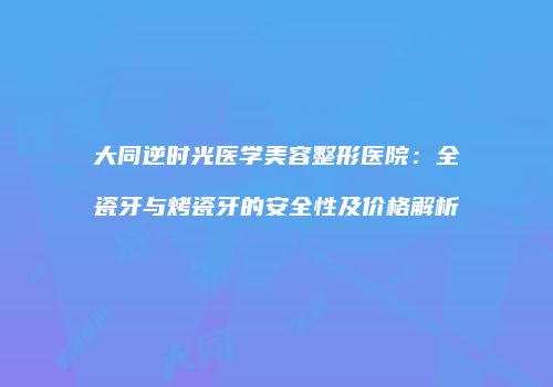 大同逆时光医学美容整形医院：全瓷牙与烤瓷牙的安全性及价格解析