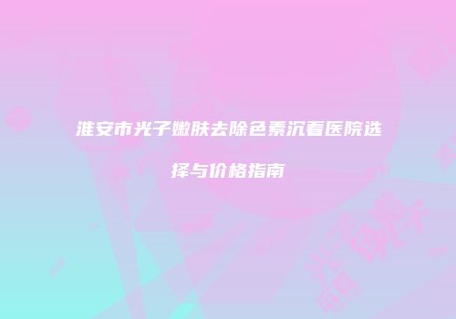 淮安市光子嫩肤去除色素沉着医院选择与价格指南