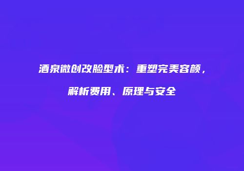 酒泉微创改脸型术：重塑完美容颜，解析费用、原理与安全