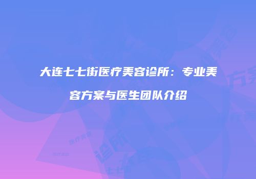大连七七街医疗美容诊所：专业美容方案与医生团队介绍