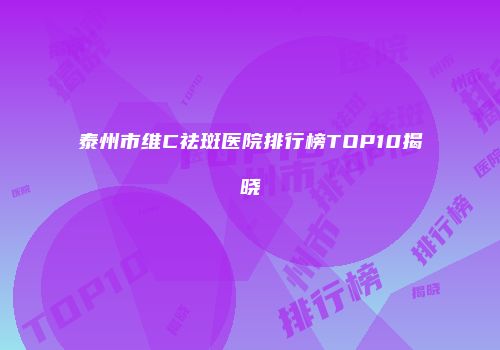 泰州市维C祛斑医院排行榜TOP10揭晓