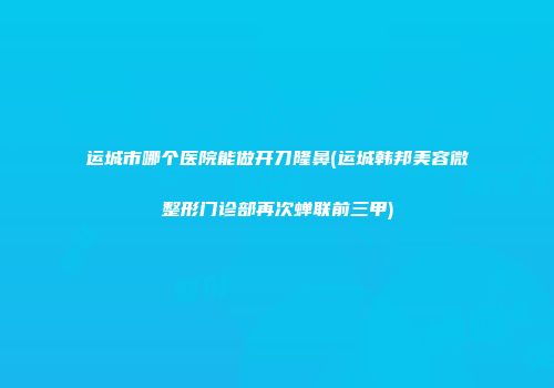 运城市哪个医院能做开刀隆鼻(运城韩邦美容微整形门诊部再次蝉联前三甲)