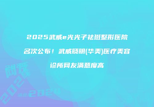2025武威e光光子祛斑整形医院名次公布！武威晓明(华美)医疗美容诊所网友满意度高