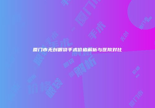 厦门市无创眼袋手术价格解析与医院对比