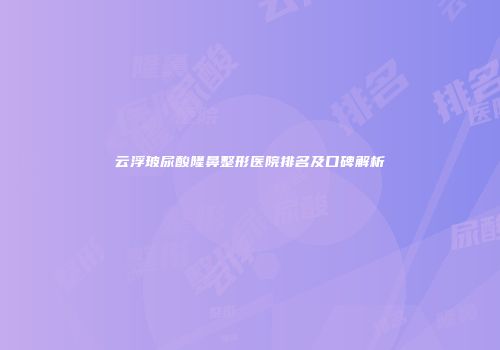 云浮玻尿酸隆鼻整形医院排名及口碑解析