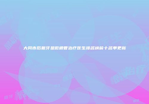 大同市后磨牙显微根管治疗医生排名榜前十名单更新