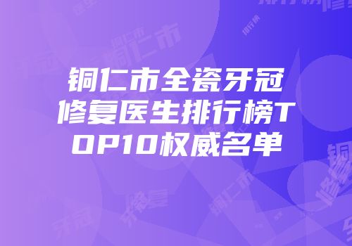铜仁市全瓷牙冠修复医生排行榜TOP10权威名单