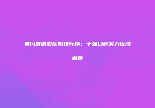 黄冈市唇裂医院排行榜：十强口碑实力医院解析