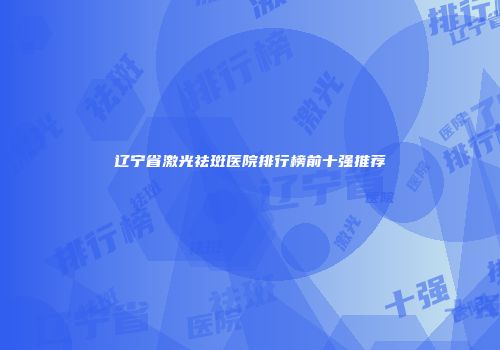 辽宁省激光祛斑医院排行榜前十强推荐
