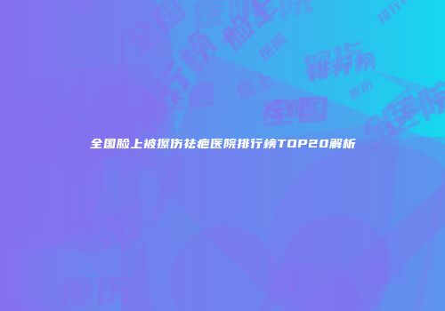 全国脸上被擦伤祛疤医院排行榜TOP20解析
