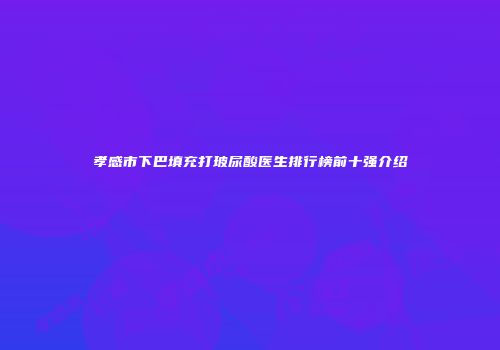 孝感市下巴填充打玻尿酸医生排行榜前十强介绍