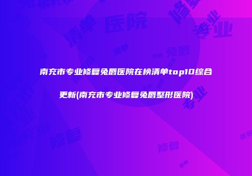 南充市专业修复兔唇医院在榜清单top10综合更新(南充市专业修复兔唇整形医院)