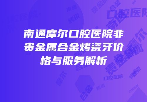 南通摩尔口腔医院非贵金属合金烤瓷牙价格与服务解析