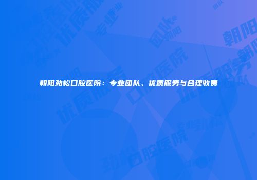 朝阳劲松口腔医院：专业团队、优质服务与合理收费