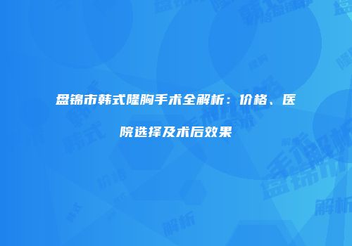 盘锦市韩式隆胸手术全解析：价格、医院选择及术后效果