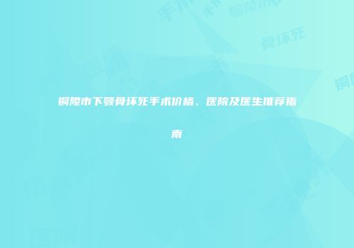 铜陵市下颚骨坏死手术价格、医院及医生推荐指南