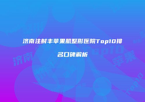 济南注射丰苹果肌整形医院Top10排名口碑解析