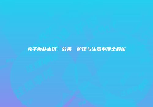 光子嫩肤去斑：效果、护理与注意事项全解析