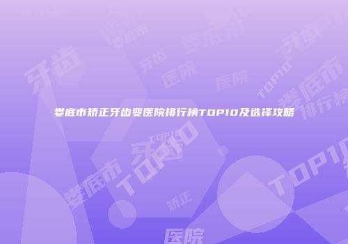 娄底市矫正牙齿变医院排行榜TOP10及选择攻略