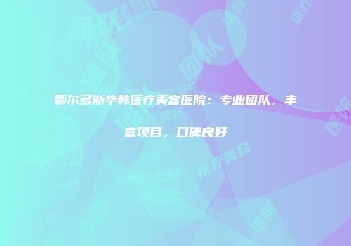鄂尔多斯华韩医疗美容医院：专业团队，丰富项目，口碑良好