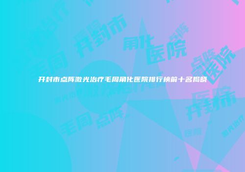 开封市点阵激光治疗毛周角化医院排行榜前十名揭晓