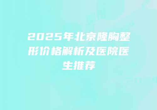 2025年北京隆胸整形价格解析及医院医生推荐