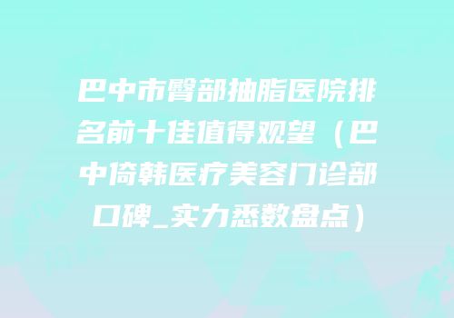 巴中市臀部抽脂医院排名前十佳值得观望（巴中倚韩医疗美容门诊部口碑_实力悉数盘点）