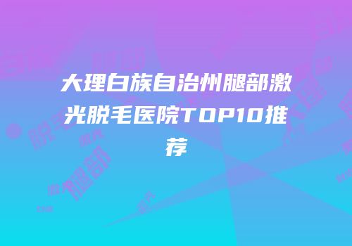 大理白族自治州腿部激光脱毛医院TOP10推荐