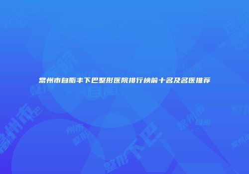 常州市自脂丰下巴整形医院排行榜前十名及名医推荐