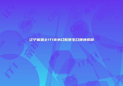 辽宁省瑞士ITI亲水口腔医生口碑榜揭晓