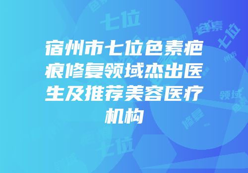 宿州市七位色素疤痕修复领域杰出医生及推荐美容医疗机构