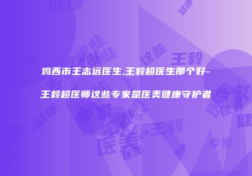 鸡西市王志远医生,王毅超医生那个好-王毅超医师这些专家是医美健康守护者
