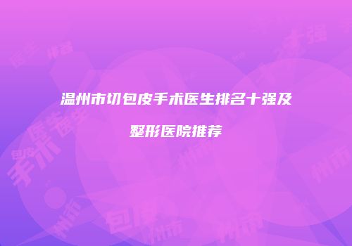 温州市切包皮手术医生排名十强及整形医院推荐
