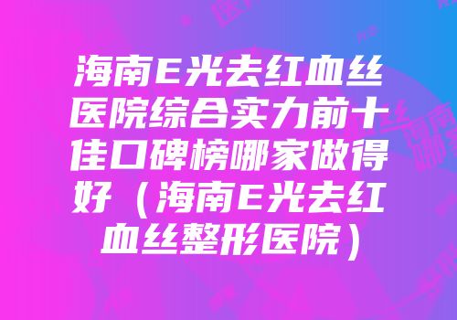 海南E光去红血丝医院综合实力前十佳口碑榜哪家做得好（海南E光去红血丝整形医院）
