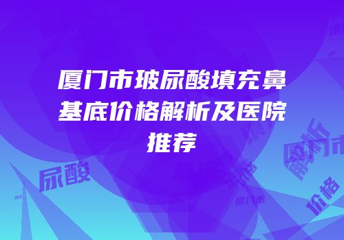 厦门市玻尿酸填充鼻基底价格解析及医院推荐