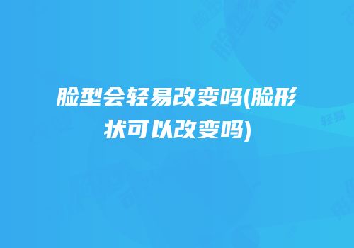 脸型会轻易改变吗(脸形状可以改变吗)
