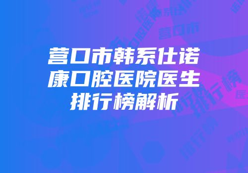 营口市韩系仕诺康口腔医院医生排行榜解析