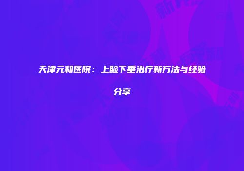 天津元和医院：上睑下垂治疗新方法与经验分享