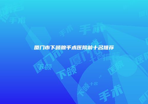 厦门市下颌腺手术医院前十名推荐