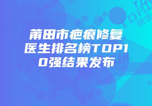 莆田市疤痕修复医生排名榜TOP10强结果发布