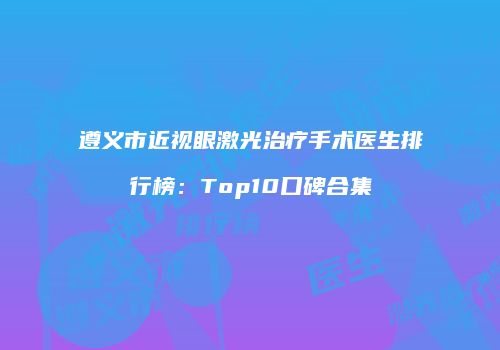 遵义市近视眼激光治疗手术医生排行榜：Top10口碑合集