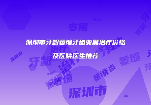 深圳市牙龈萎缩牙齿变黑治疗价格及医院医生推荐