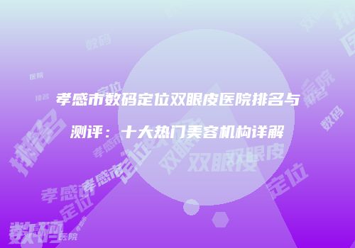 孝感市数码定位双眼皮医院排名与测评：十大热门美容机构详解