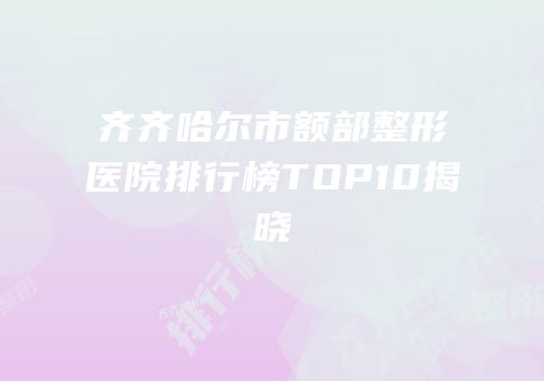 齐齐哈尔市额部整形医院排行榜TOP10揭晓