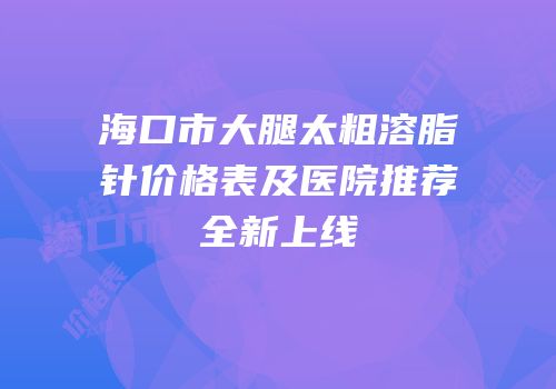海口市大腿太粗溶脂针价格表及医院推荐全新上线