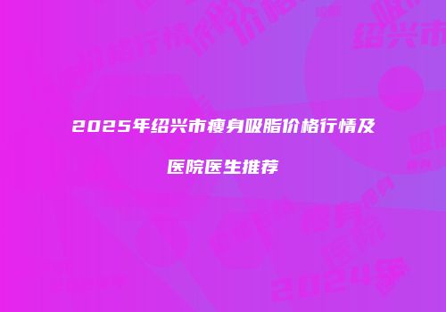 2025年绍兴市瘦身吸脂价格行情及医院医生推荐