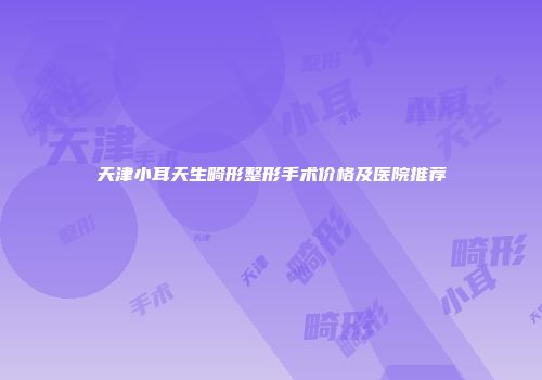 天津小耳天生畸形整形手术价格及医院推荐