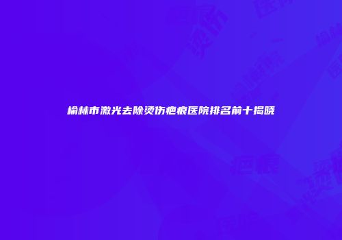 榆林市激光去除烫伤疤痕医院排名前十揭晓