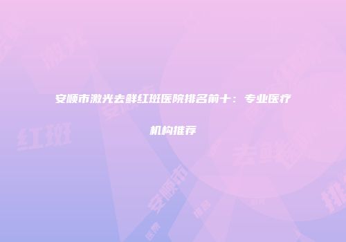 安顺市激光去鲜红斑医院排名前十：专业医疗机构推荐