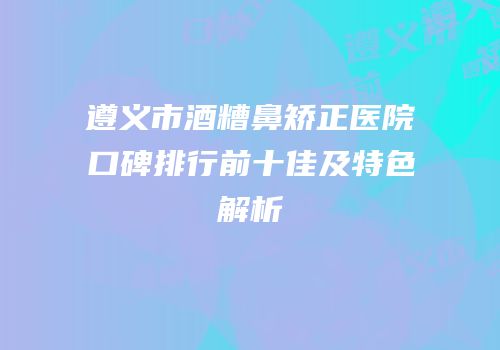 遵义市酒糟鼻矫正医院口碑排行前十佳及特色解析